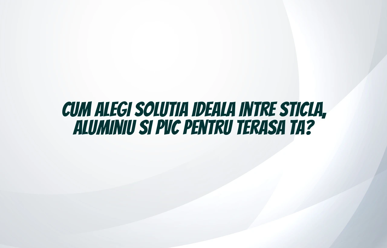 Cum alegi solutia ideala intre sticla, aluminiu si PVC pentru terasa ta?